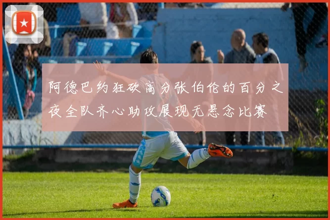 阿德巴约狂砍高分张伯伦的百分之夜全队齐心助攻展现无悬念比赛