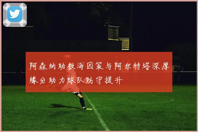 阿森纳助教海因策与阿尔特塔深厚缘分助力球队防守提升