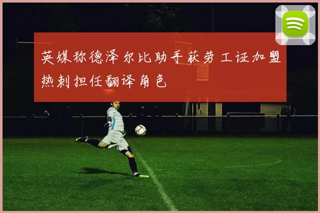 英媒称德泽尔比助手获劳工证加盟热刺担任翻译角色