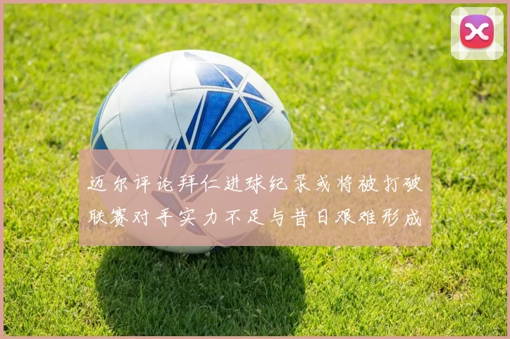 迈尔评论拜仁进球纪录或将被打破联赛对手实力不足与昔日艰难形成鲜明对比
