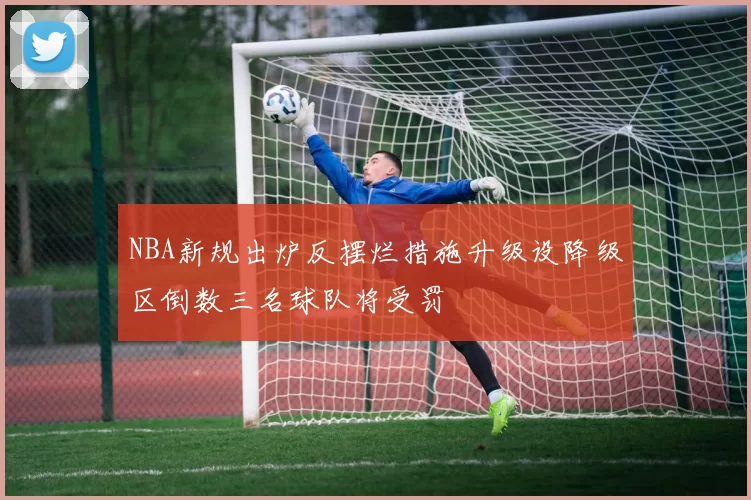 NBA新规出炉反摆烂措施升级设降级区倒数三名球队将受罚