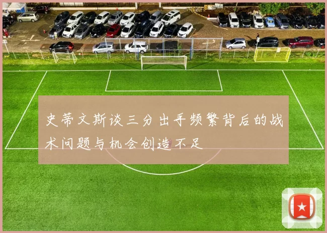 史蒂文斯谈三分出手频繁背后的战术问题与机会创造不足