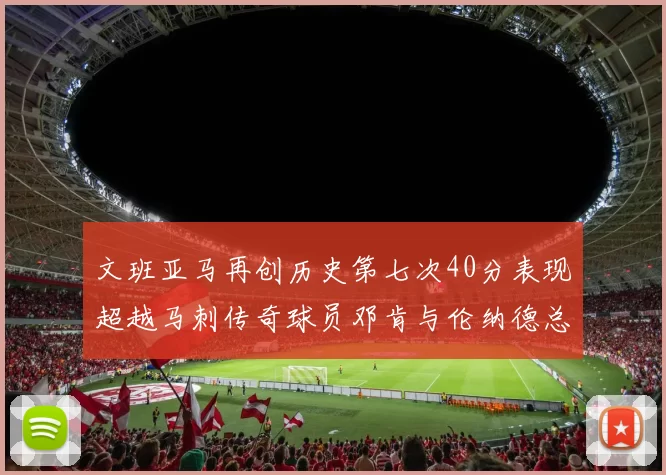 文班亚马再创历史第七次40分表现超越马刺传奇球员邓肯与伦纳德总和