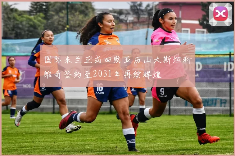 国际米兰正式回购亚历山大斯坦科维奇签约至2031年再续辉煌