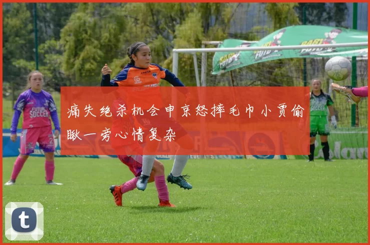 痛失绝杀机会申京怒摔毛巾小贾偷瞅一旁心情复杂