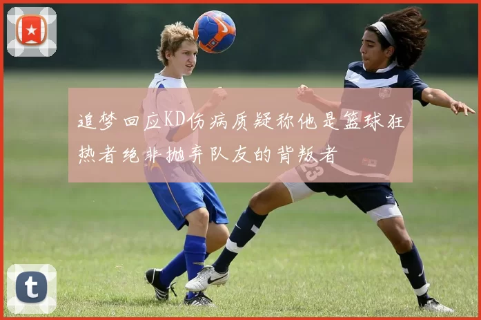 追梦回应KD伤病质疑称他是篮球狂热者绝非抛弃队友的背叛者
