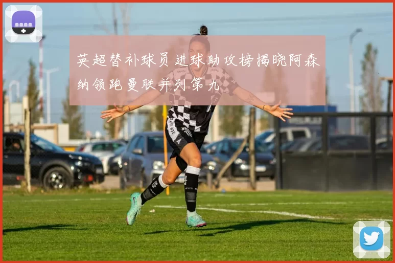 英超替补球员进球助攻榜揭晓阿森纳领跑曼联并列第九