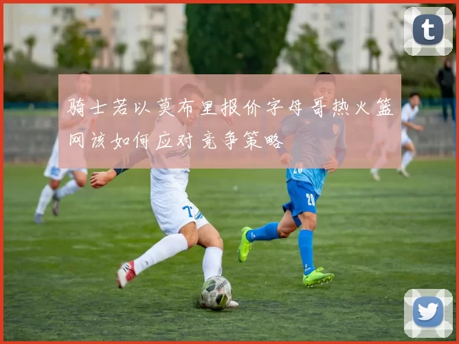 骑士若以莫布里报价字母哥热火篮网该如何应对竞争策略