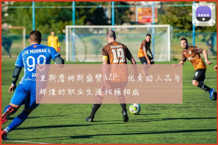 里斯詹姆斯盛赞AZP：优秀的人品与辉煌的职业生涯相辅相成