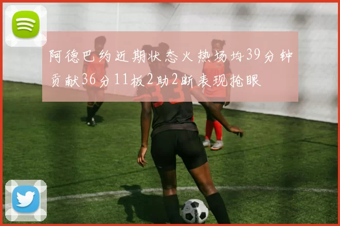 阿德巴约近期状态火热场均39分钟贡献36分11板2助2断表现抢眼