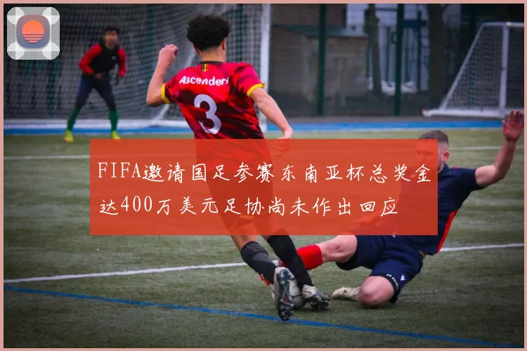 FIFA邀请国足参赛东南亚杯总奖金达400万美元足协尚未作出回应