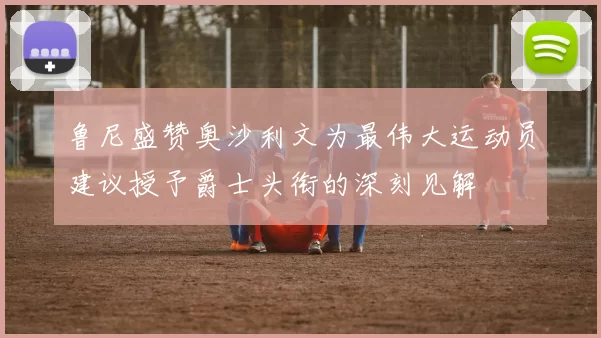 鲁尼盛赞奥沙利文为最伟大运动员建议授予爵士头衔的深刻见解