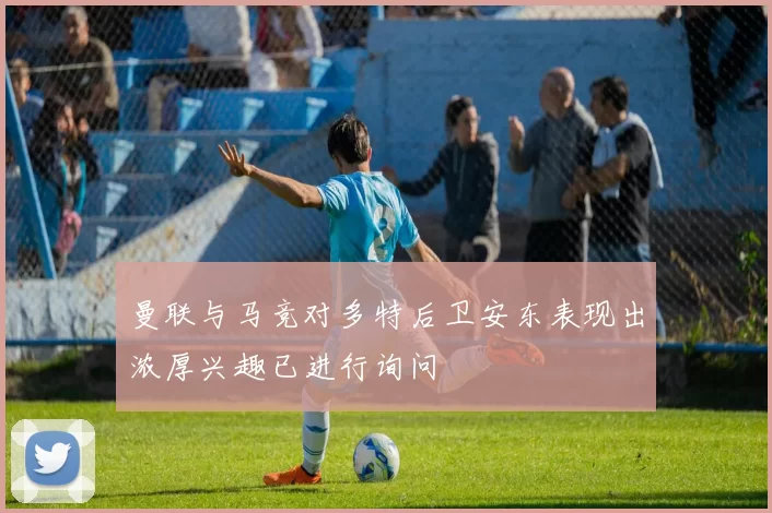 曼联与马竞对多特后卫安东表现出浓厚兴趣已进行询问