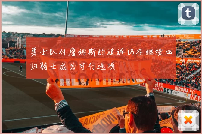 勇士队对詹姆斯的追逐仍在继续回归骑士成为可行选项