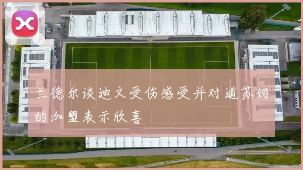 兰德尔谈迪文受伤感受并对道苏姆的加盟表示欣喜