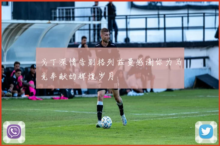 戈丁深情告别格列兹曼感谢你为马竞奉献的辉煌岁月