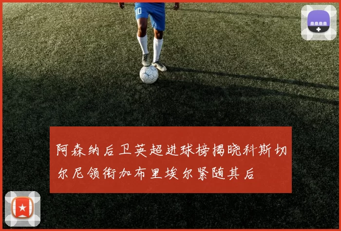 阿森纳后卫英超进球榜揭晓科斯切尔尼领衔加布里埃尔紧随其后
