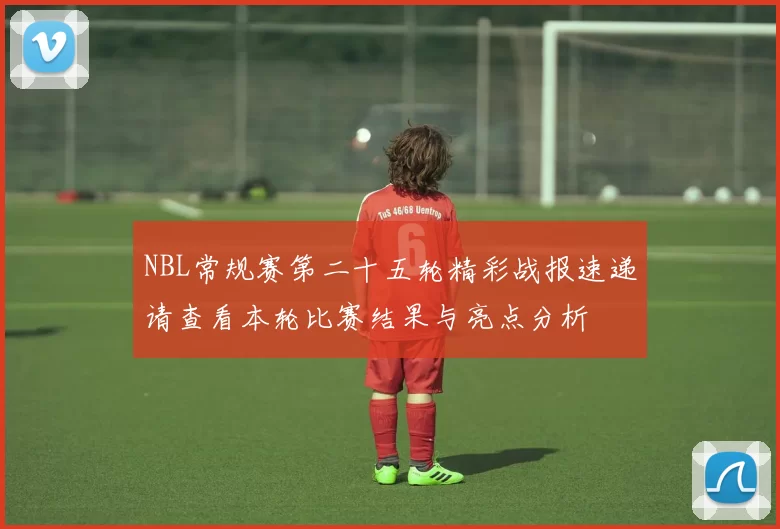 NBL常规赛第二十五轮精彩战报速递请查看本轮比赛结果与亮点分析