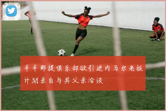 辛辛那提俱乐部欲引进内马尔老板计划亲自与其父亲洽谈