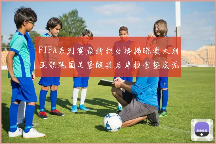 FIFA系列赛最新积分榜揭晓澳大利亚领跑国足紧随其后库拉索垫底无分